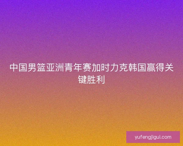 中国男篮亚洲青年赛加时力克韩国赢得关键胜利