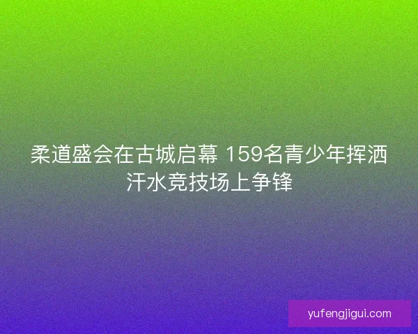 柔道盛会在古城启幕 159名青少年挥洒汗水竞技场上争锋