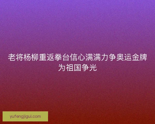 老将杨柳重返拳台信心满满力争奥运金牌为祖国争光