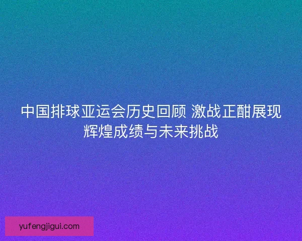 中国排球亚运会历史回顾 激战正酣展现辉煌成绩与未来挑战 中国排球亚运会历史回顾 激战正酣展现辉煌成绩与未来挑战