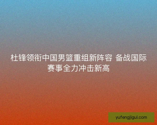杜锋领衔中国男篮重组新阵容 备战国际赛事全力冲击新高