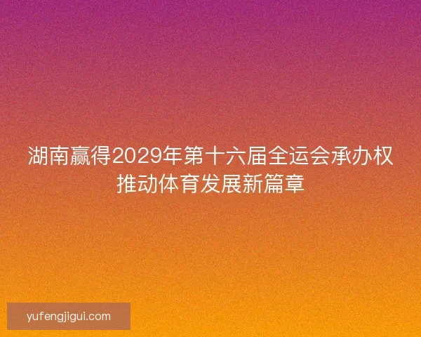 湖南赢得2029年第十六届全运会承办权推动体育发展新篇章 湖南赢得2029年第十六届全运会承办权推动体育发展新篇章