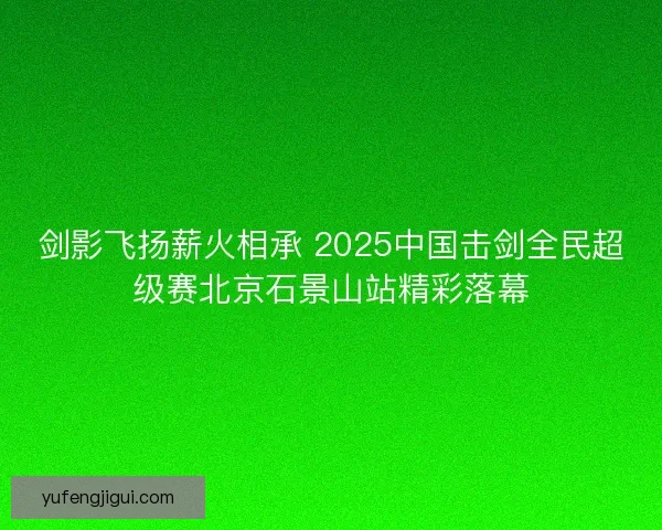剑影飞扬薪火相承 2025中国击剑全民超级赛北京石景山站精彩落幕