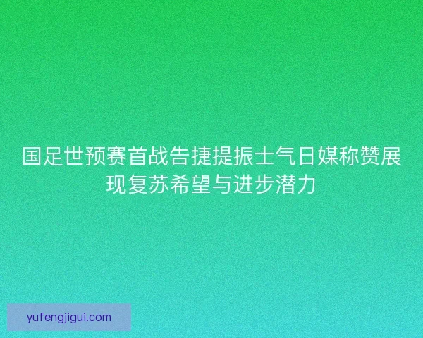 国足世预赛首战告捷提振士气日媒称赞展现复苏希望与进步潜力