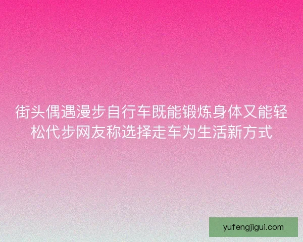 街头偶遇漫步自行车既能锻炼身体又能轻松代步网友称选择走车为生活新方式 街头偶遇漫步自行车既能锻炼身体又能轻松代步网友称选择走车为生活新方式