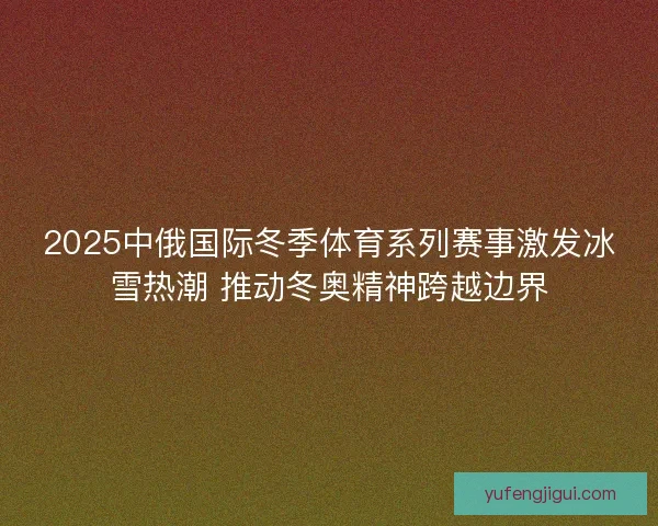 2025中俄国际冬季体育系列赛事激发冰雪热潮 推动冬奥精神跨越边界 2025中俄国际冬季体育系列赛事激发冰雪热潮 推动冬奥精神跨越边界
