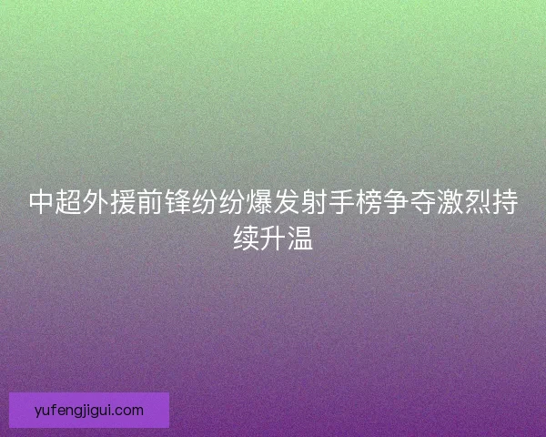 中超外援前锋纷纷爆发射手榜争夺激烈持续升温