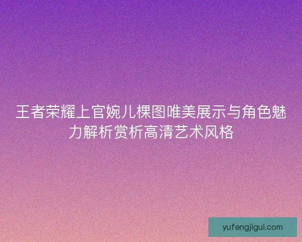 王者荣耀上官婉儿棵图唯美展示与角色魅力解析赏析高清艺术风格 王者荣耀上官婉儿棵图唯美展示与角色魅力解析赏析高清艺术风格