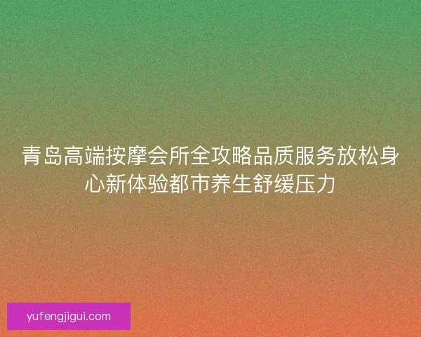青岛高端按摩会所全攻略品质服务放松身心新体验都市养生舒缓压力