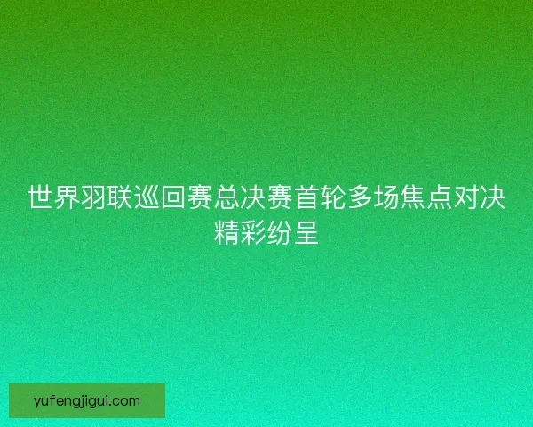 世界羽联巡回赛总决赛首轮多场焦点对决精彩纷呈