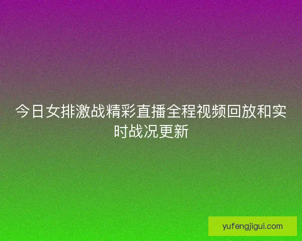 今日女排激战精彩直播全程视频回放和实时战况更新