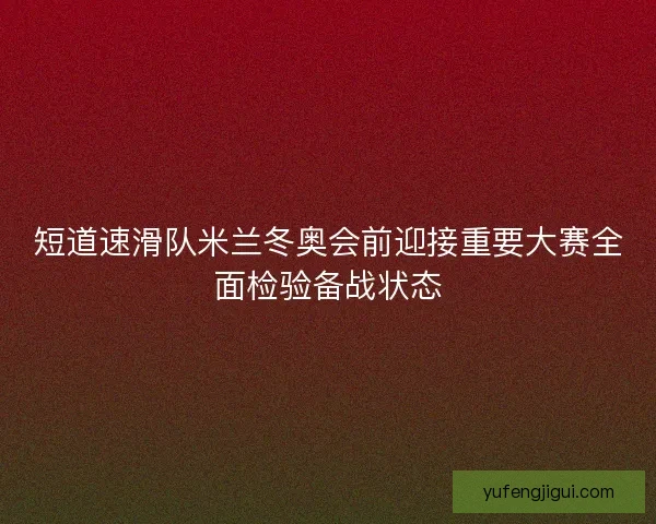 短道速滑队米兰冬奥会前迎接重要大赛全面检验备战状态