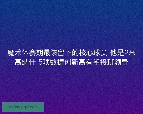 魔术休赛期最该留下的核心球员 他是2米高纳什 5项数据创新高有望接班领导 魔术休赛期最该留下的核心球员 他是2米高纳什 5项数据创新高有望接班领导