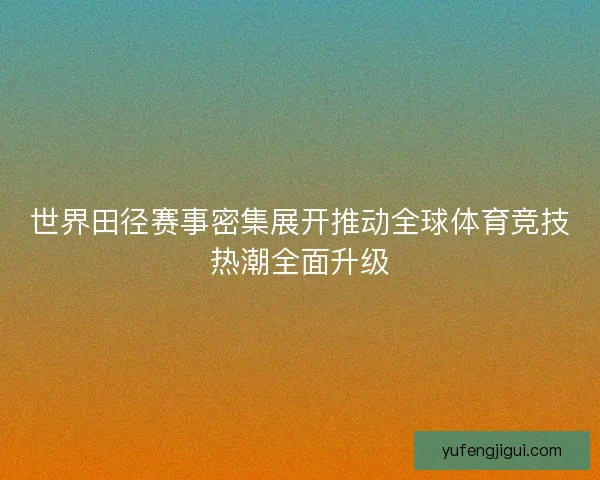 世界田径赛事密集展开推动全球体育竞技热潮全面升级