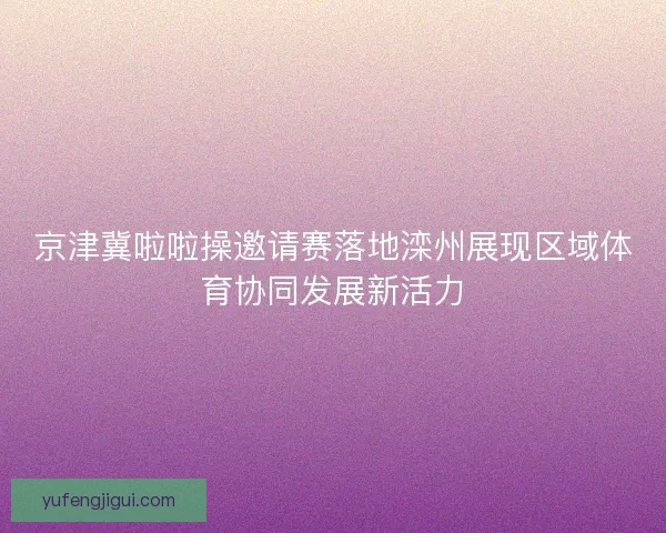 京津冀啦啦操邀请赛落地滦州展现区域体育协同发展新活力