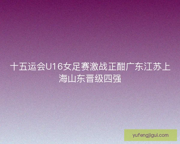 十五运会U16女足赛激战正酣广东江苏上海山东晋级四强