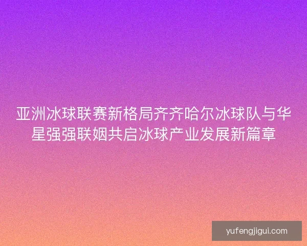亚洲冰球联赛新格局齐齐哈尔冰球队与华星强强联姻共启冰球产业发展新篇章 亚洲冰球联赛新格局齐齐哈尔冰球队与华星强强联姻共启冰球产业发展新篇章