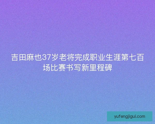 吉田麻也37岁老将完成职业生涯第七百场比赛书写新里程碑 吉田麻也37岁老将完成职业生涯第七百场比赛书写新里程碑