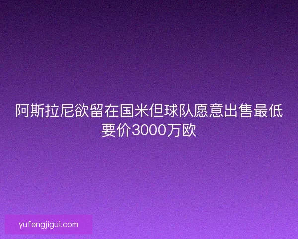 阿斯拉尼欲留在国米但球队愿意出售最低要价3000万欧 阿斯拉尼欲留在国米但球队愿意出售最低要价3000万欧