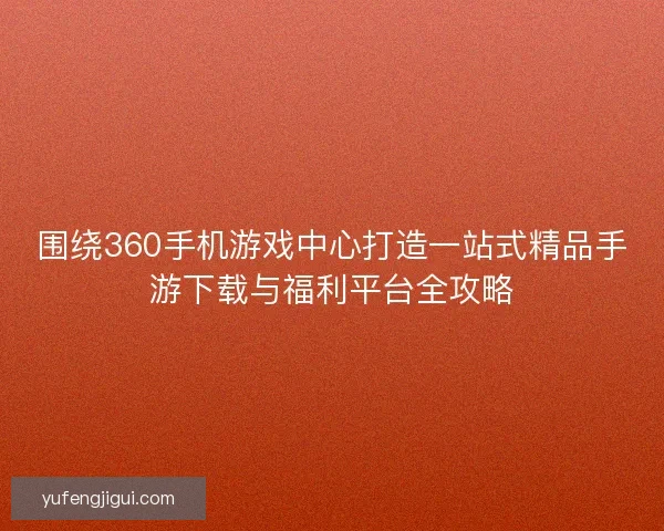 围绕360手机游戏中心打造一站式精品手游下载与福利平台全攻略 围绕360手机游戏中心打造一站式精品手游下载与福利平台全攻略